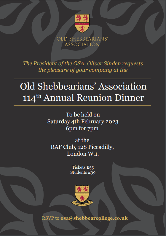 The President of the OSA, Oliver Sinden requests the pleasure of your company at the Old Shebbearians Association 114th Annual Reunion Dinner.

To be held on Saturday 4th February 2023. 6pm for 7pm at the RAF Club, 128 Picadilly, London W1.

Tickets £55
Student £39

RSVP to osa@shebbearcollege.co.uk